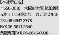 【本社所在地】 〒556-0016　大阪府大阪市浪速区元町1丁目9番21号　丸元北ビル1F　TEL.06-6647-2778　FAX.06-6647-2640　業販専用FAX.06-6646-0938